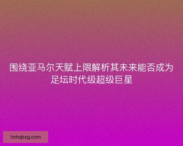 围绕亚马尔天赋上限解析其未来能否成为足坛时代级超级巨星